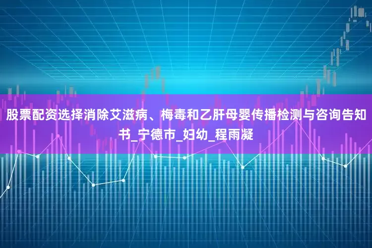 股票配资选择消除艾滋病、梅毒和乙肝母婴传播检测与咨询告知书_宁德市_妇幼_程雨凝