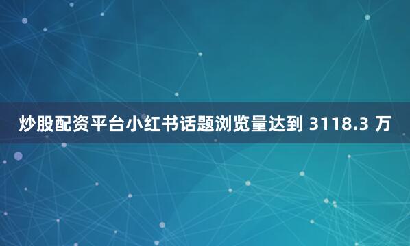 炒股配资平台小红书话题浏览量达到 3118.3 万