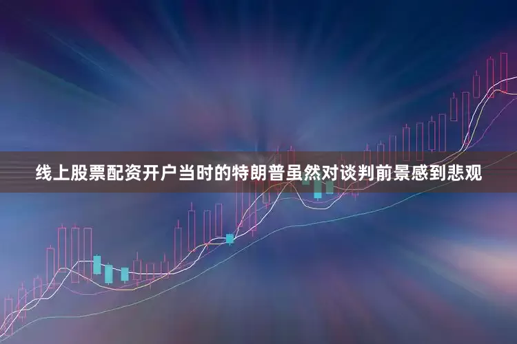 线上股票配资开户当时的特朗普虽然对谈判前景感到悲观