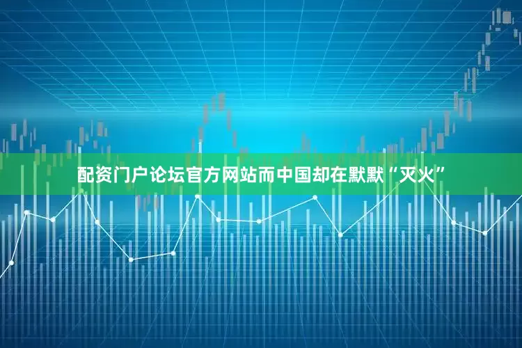 配资门户论坛官方网站而中国却在默默“灭火”