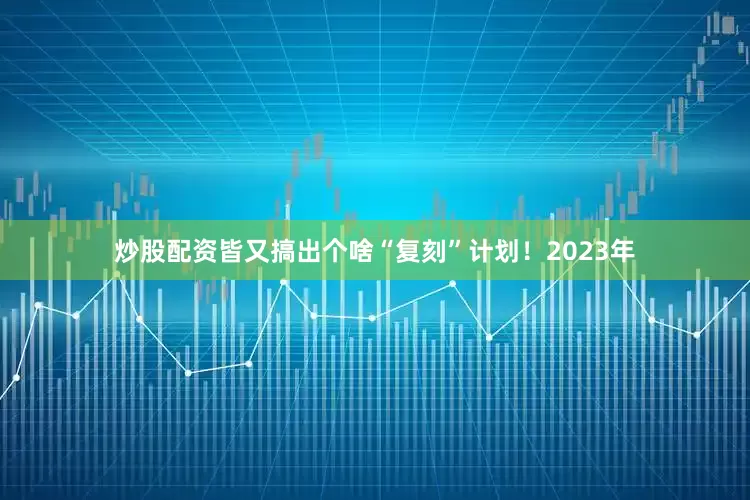 炒股配资皆又搞出个啥“复刻”计划！2023年