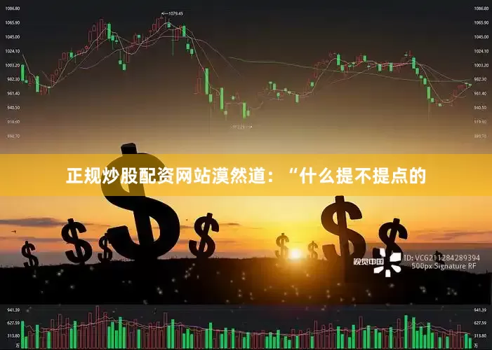 正规炒股配资网站漠然道：“什么提不提点的