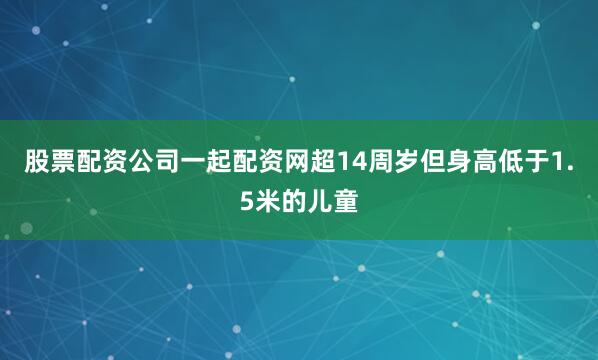 股票配资公司一起配资网超14周岁但身高低于1.5米的儿童