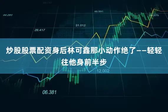 炒股股票配资身后林可鑫那小动作绝了——轻轻往他身前半步