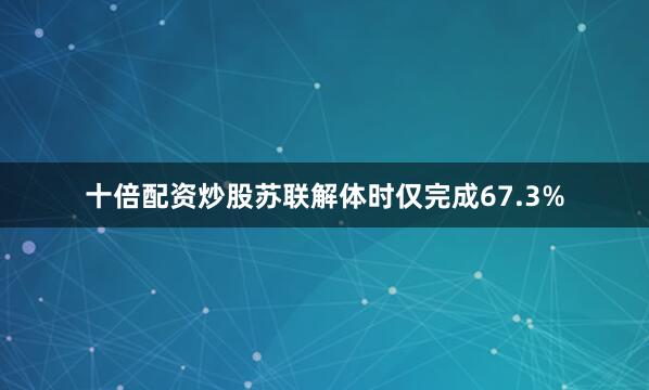 十倍配资炒股苏联解体时仅完成67.3%