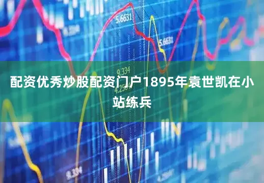 配资优秀炒股配资门户1895年袁世凯在小站练兵