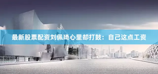 最新股票配资刘佩琦心里却打鼓：自己这点工资
