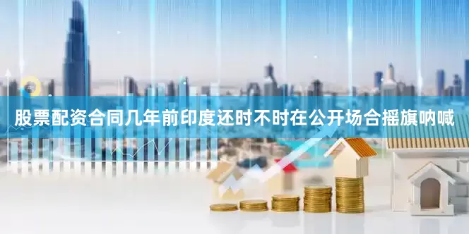 股票配资合同几年前印度还时不时在公开场合摇旗呐喊